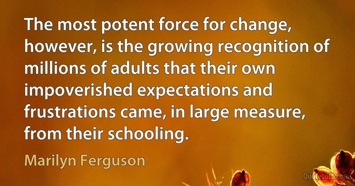 The most potent force for change, however, is the growing recognition of millions of adults that their own impoverished expectations and frustrations came, in large measure, from their schooling. (Marilyn Ferguson)