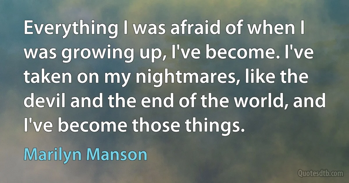 Everything I was afraid of when I was growing up, I've become. I've taken on my nightmares, like the devil and the end of the world, and I've become those things. (Marilyn Manson)