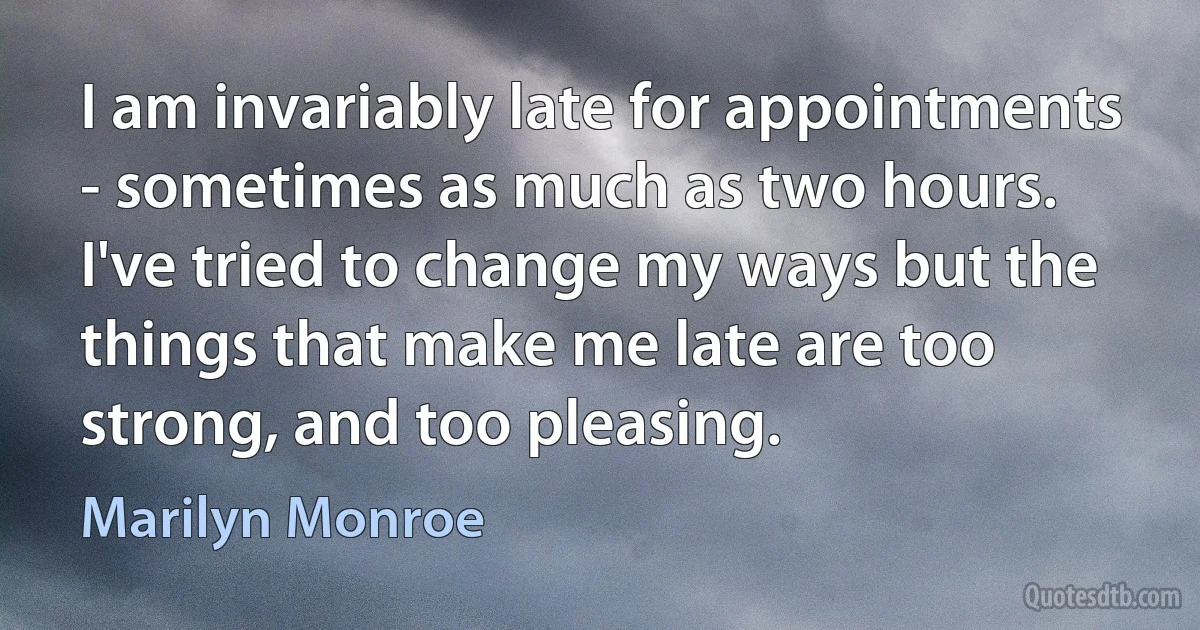 I am invariably late for appointments - sometimes as much as two hours. I've tried to change my ways but the things that make me late are too strong, and too pleasing. (Marilyn Monroe)