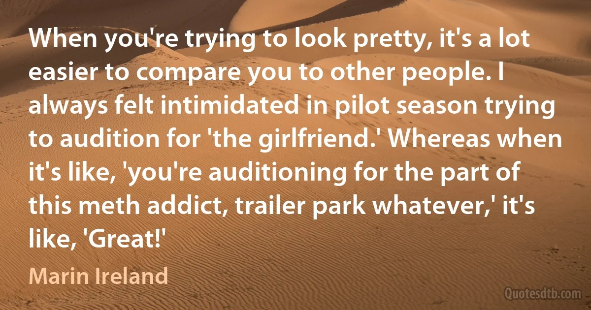 When you're trying to look pretty, it's a lot easier to compare you to other people. I always felt intimidated in pilot season trying to audition for 'the girlfriend.' Whereas when it's like, 'you're auditioning for the part of this meth addict, trailer park whatever,' it's like, 'Great!' (Marin Ireland)