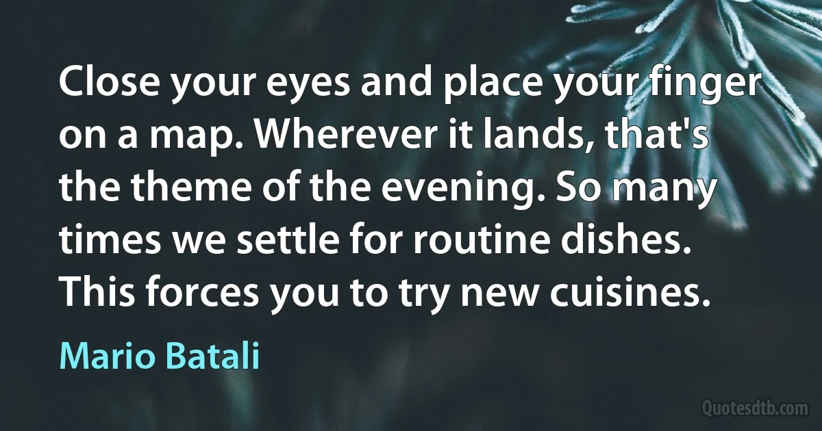 Close your eyes and place your finger on a map. Wherever it lands, that's the theme of the evening. So many times we settle for routine dishes. This forces you to try new cuisines. (Mario Batali)