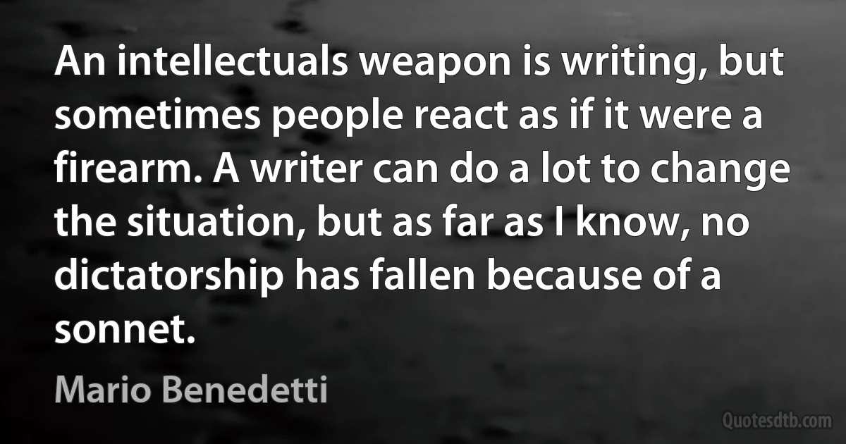 An intellectuals weapon is writing, but sometimes people react as if it were a firearm. A writer can do a lot to change the situation, but as far as I know, no dictatorship has fallen because of a sonnet. (Mario Benedetti)