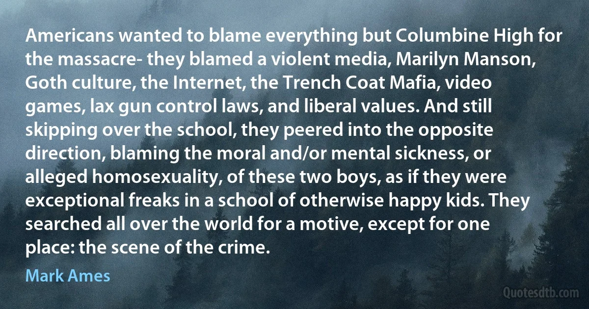 Americans wanted to blame everything but Columbine High for the massacre- they blamed a violent media, Marilyn Manson, Goth culture, the Internet, the Trench Coat Mafia, video games, lax gun control laws, and liberal values. And still skipping over the school, they peered into the opposite direction, blaming the moral and/or mental sickness, or alleged homosexuality, of these two boys, as if they were exceptional freaks in a school of otherwise happy kids. They searched all over the world for a motive, except for one place: the scene of the crime. (Mark Ames)