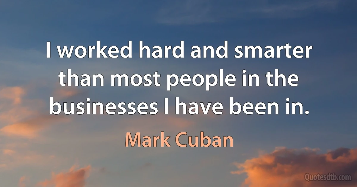 I worked hard and smarter than most people in the businesses I have been in. (Mark Cuban)