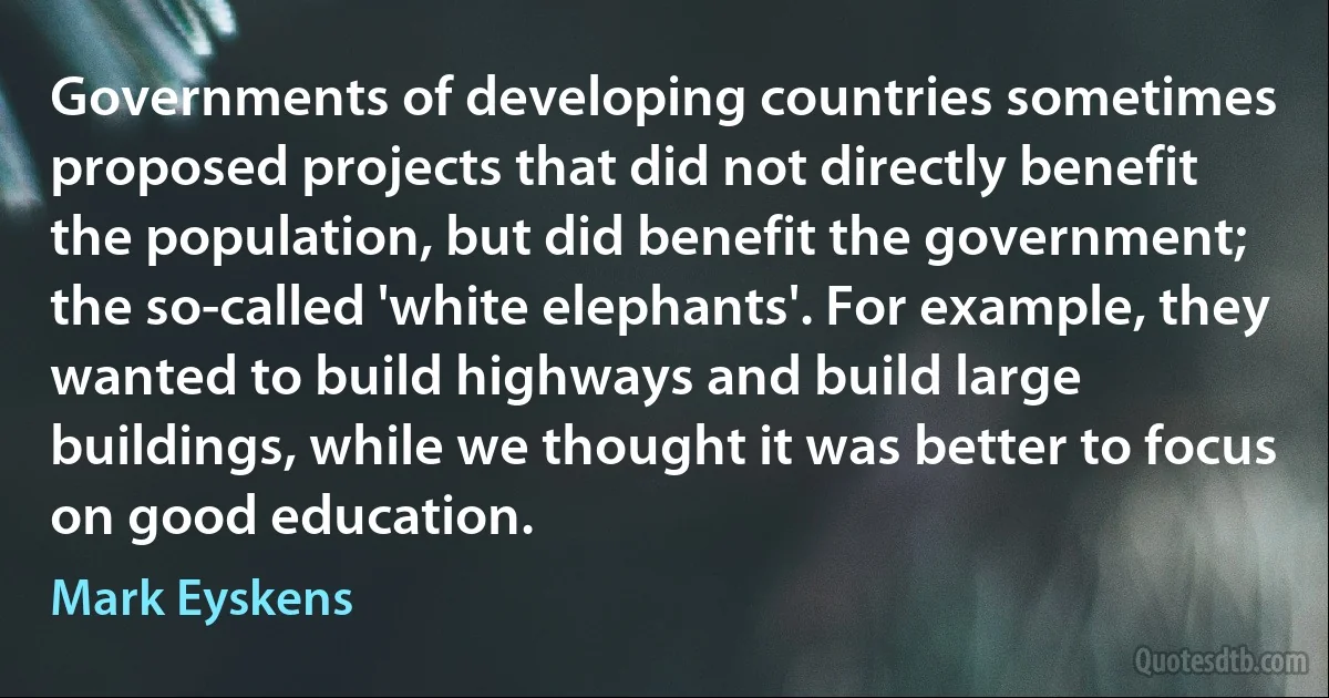 Governments of developing countries sometimes proposed projects that did not directly benefit the population, but did benefit the government; the so-called 'white elephants'. For example, they wanted to build highways and build large buildings, while we thought it was better to focus on good education. (Mark Eyskens)