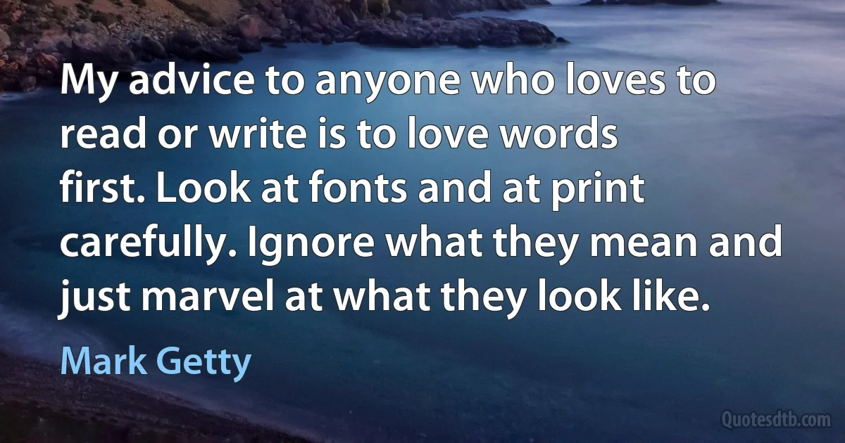 My advice to anyone who loves to read or write is to love words first. Look at fonts and at print carefully. Ignore what they mean and just marvel at what they look like. (Mark Getty)