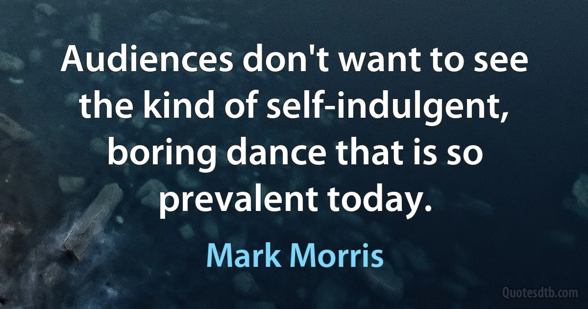 Audiences don't want to see the kind of self-indulgent, boring dance that is so prevalent today. (Mark Morris)