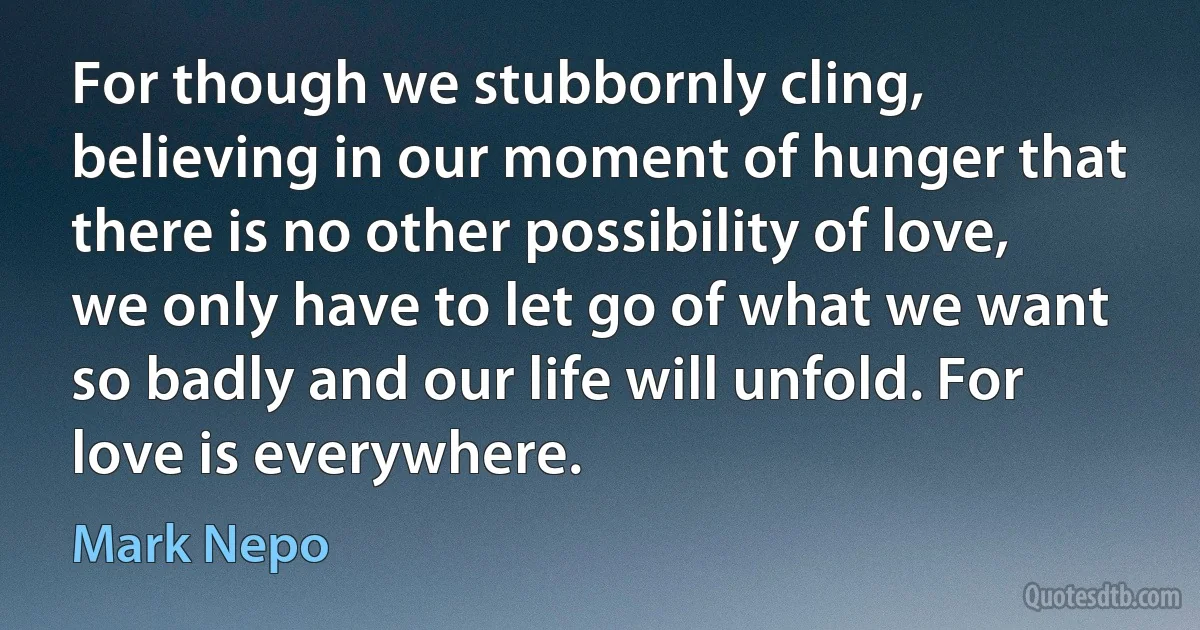 For though we stubbornly cling, believing in our moment of hunger that there is no other possibility of love, we only have to let go of what we want so badly and our life will unfold. For love is everywhere. (Mark Nepo)