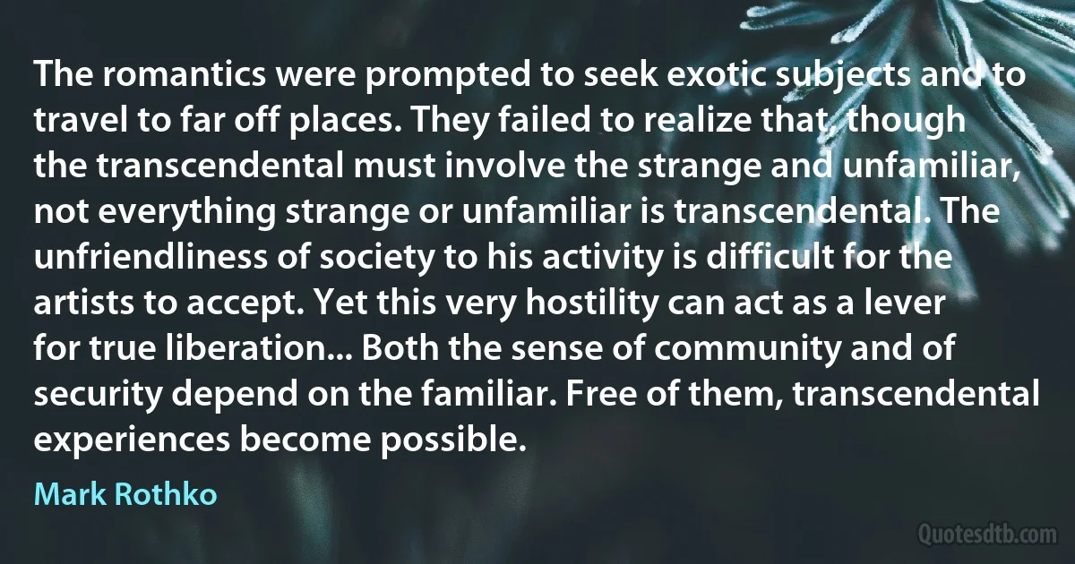 The romantics were prompted to seek exotic subjects and to travel to far off places. They failed to realize that, though the transcendental must involve the strange and unfamiliar, not everything strange or unfamiliar is transcendental. The unfriendliness of society to his activity is difficult for the artists to accept. Yet this very hostility can act as a lever for true liberation... Both the sense of community and of security depend on the familiar. Free of them, transcendental experiences become possible. (Mark Rothko)