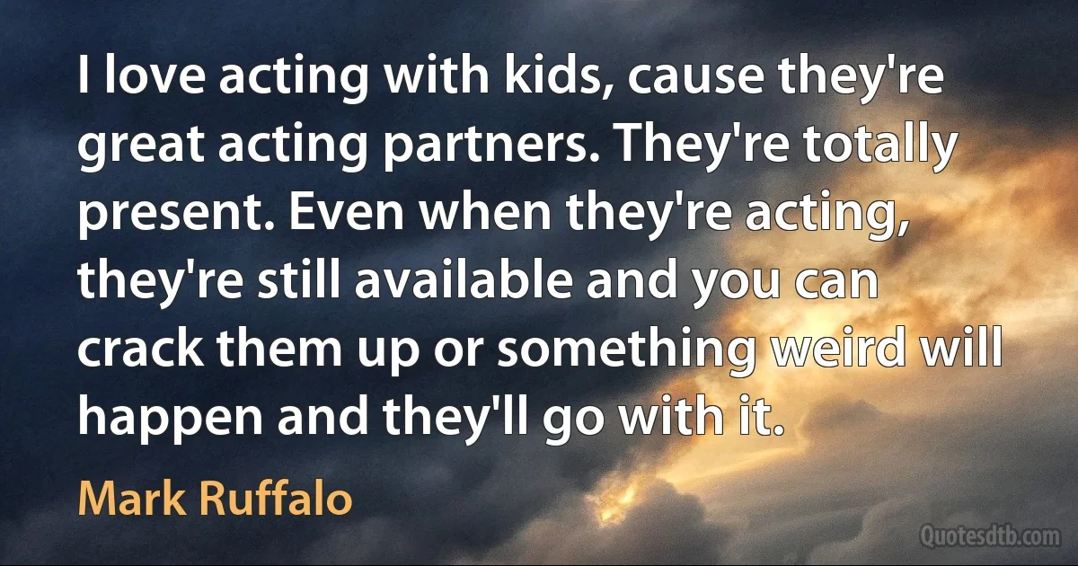 I love acting with kids, cause they're great acting partners. They're totally present. Even when they're acting, they're still available and you can crack them up or something weird will happen and they'll go with it. (Mark Ruffalo)