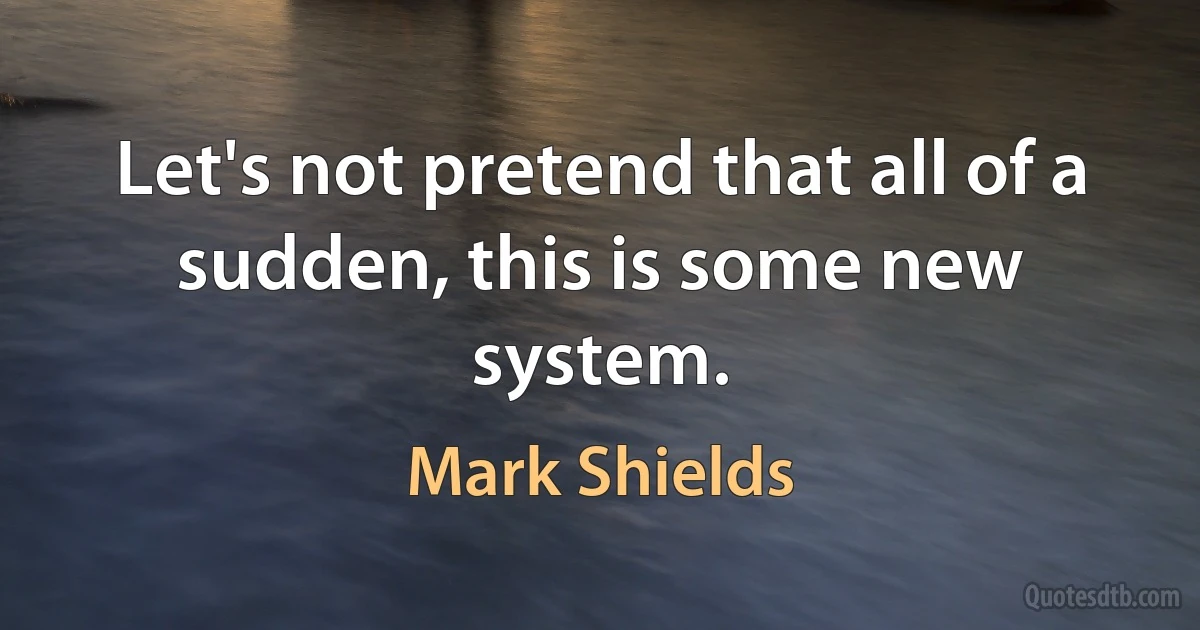 Let's not pretend that all of a sudden, this is some new system. (Mark Shields)