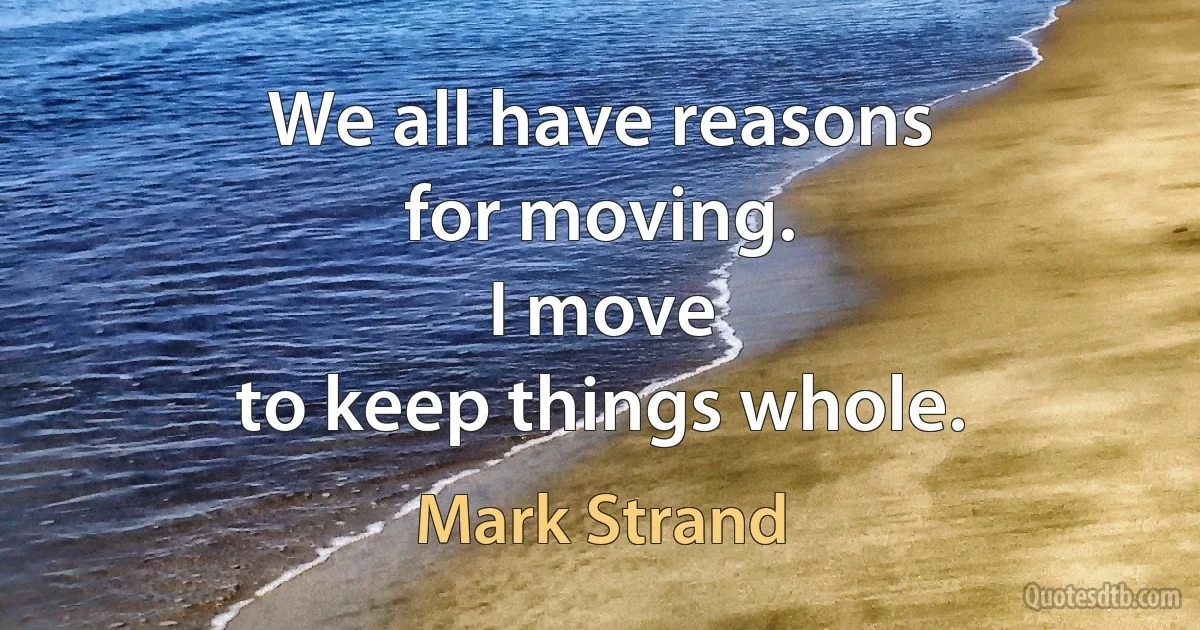 We all have reasons
for moving.
I move
to keep things whole. (Mark Strand)