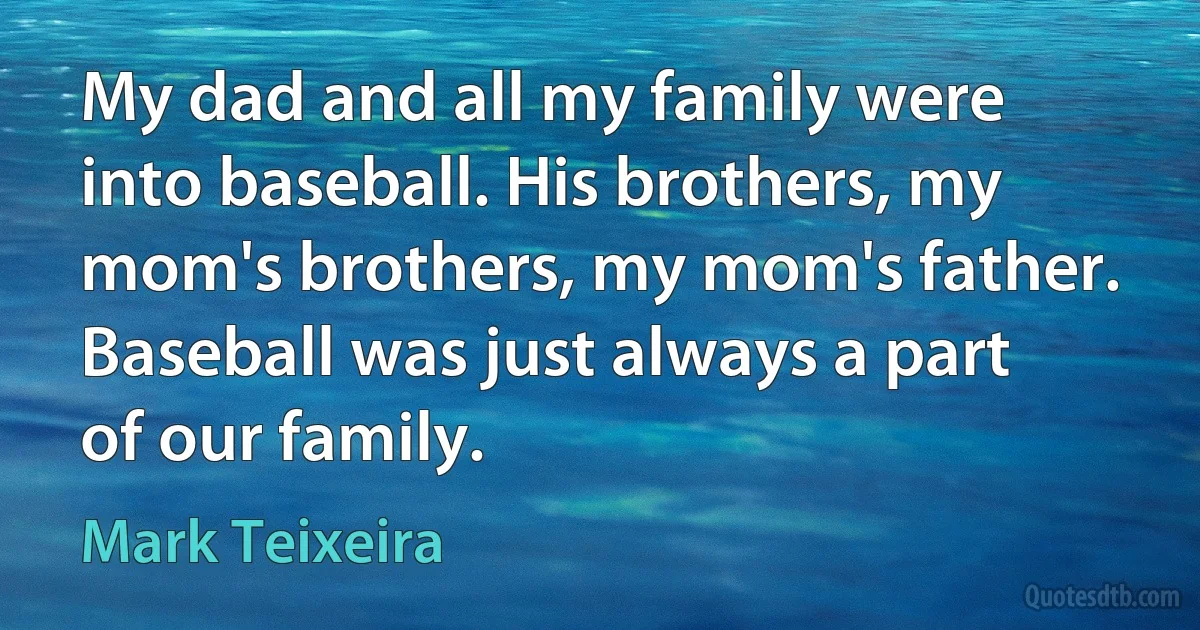 My dad and all my family were into baseball. His brothers, my mom's brothers, my mom's father. Baseball was just always a part of our family. (Mark Teixeira)