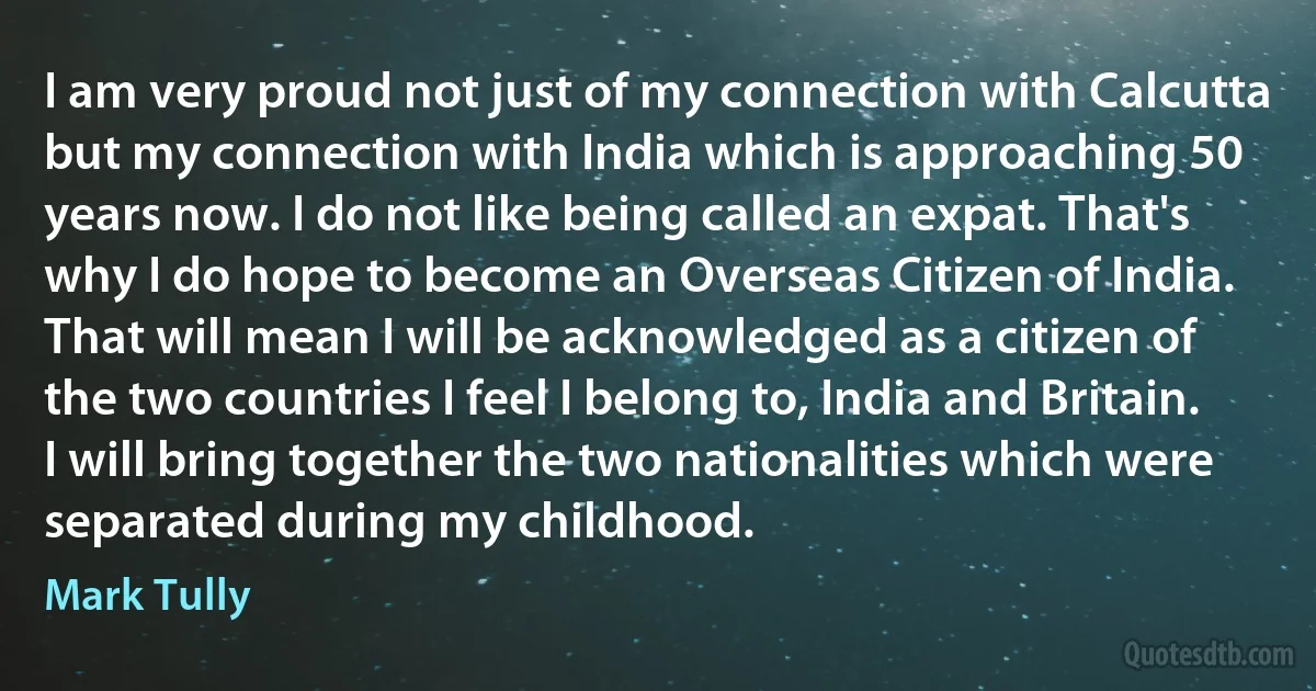 I am very proud not just of my connection with Calcutta but my connection with India which is approaching 50 years now. I do not like being called an expat. That's why I do hope to become an Overseas Citizen of India. That will mean I will be acknowledged as a citizen of the two countries I feel I belong to, India and Britain. I will bring together the two nationalities which were separated during my childhood. (Mark Tully)