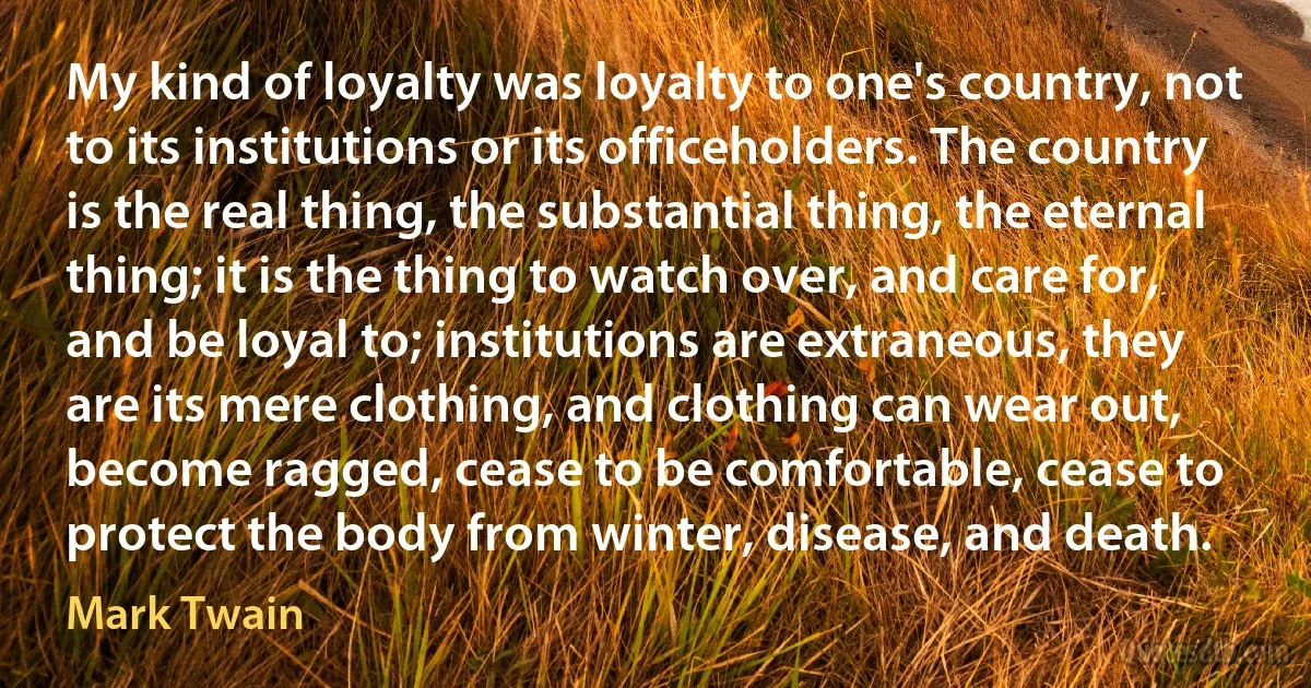 My kind of loyalty was loyalty to one's country, not to its institutions or its officeholders. The country is the real thing, the substantial thing, the eternal thing; it is the thing to watch over, and care for, and be loyal to; institutions are extraneous, they are its mere clothing, and clothing can wear out, become ragged, cease to be comfortable, cease to protect the body from winter, disease, and death. (Mark Twain)