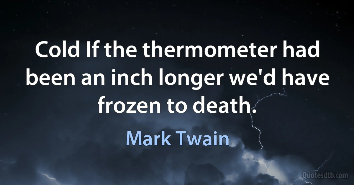 Cold If the thermometer had been an inch longer we'd have frozen to death. (Mark Twain)