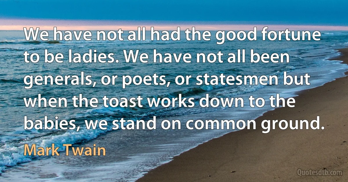 We have not all had the good fortune to be ladies. We have not all been generals, or poets, or statesmen but when the toast works down to the babies, we stand on common ground. (Mark Twain)