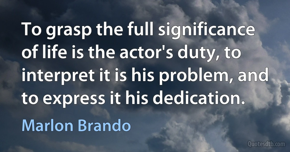 To grasp the full significance of life is the actor's duty, to interpret it is his problem, and to express it his dedication. (Marlon Brando)