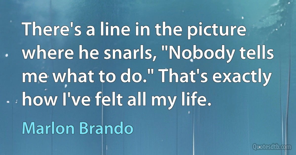 There's a line in the picture where he snarls, "Nobody tells me what to do." That's exactly how I've felt all my life. (Marlon Brando)