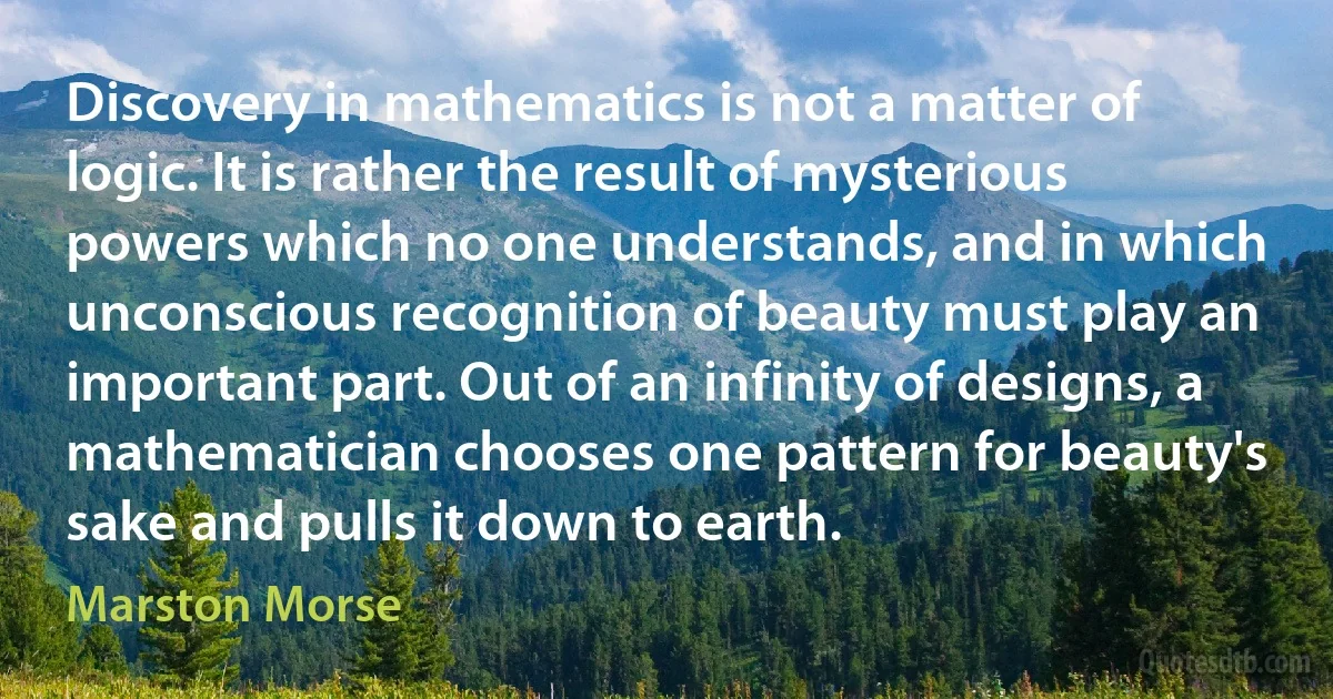 Discovery in mathematics is not a matter of logic. It is rather the result of mysterious powers which no one understands, and in which unconscious recognition of beauty must play an important part. Out of an infinity of designs, a mathematician chooses one pattern for beauty's sake and pulls it down to earth. (Marston Morse)