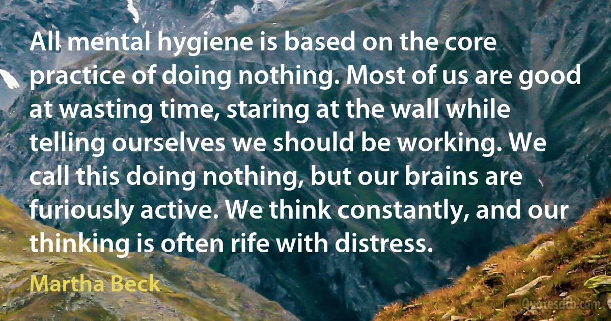 All mental hygiene is based on the core practice of doing nothing. Most of us are good at wasting time, staring at the wall while telling ourselves we should be working. We call this doing nothing, but our brains are furiously active. We think constantly, and our thinking is often rife with distress. (Martha Beck)