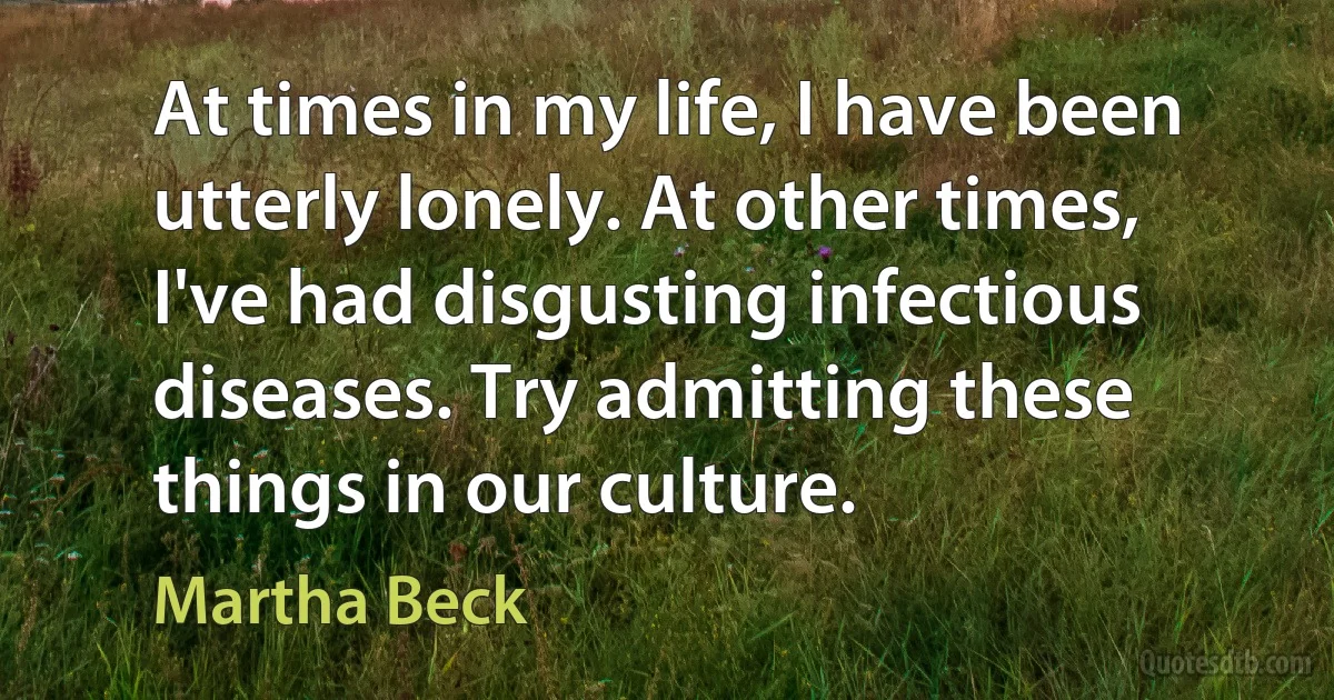 At times in my life, I have been utterly lonely. At other times, I've had disgusting infectious diseases. Try admitting these things in our culture. (Martha Beck)