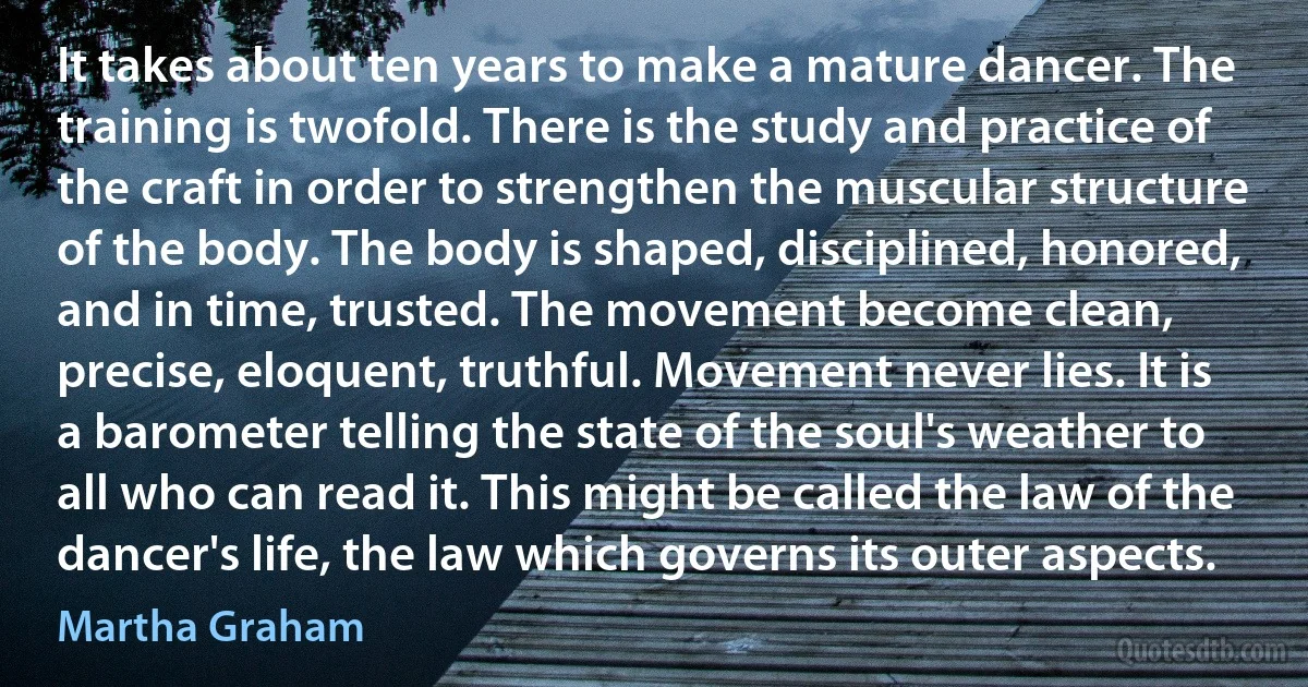 It takes about ten years to make a mature dancer. The training is twofold. There is the study and practice of the craft in order to strengthen the muscular structure of the body. The body is shaped, disciplined, honored, and in time, trusted. The movement become clean, precise, eloquent, truthful. Movement never lies. It is a barometer telling the state of the soul's weather to all who can read it. This might be called the law of the dancer's life, the law which governs its outer aspects. (Martha Graham)