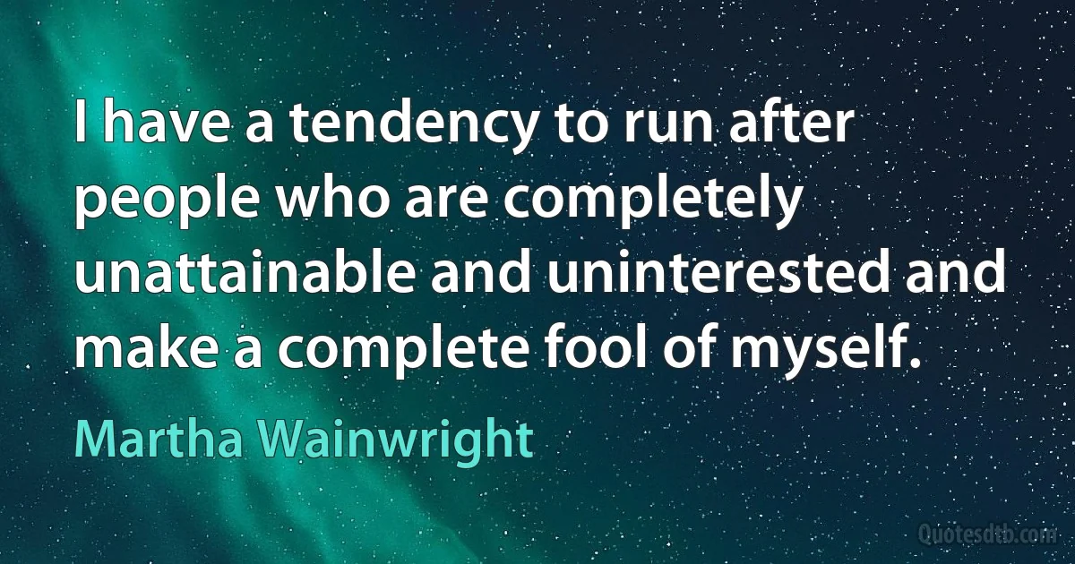 I have a tendency to run after people who are completely unattainable and uninterested and make a complete fool of myself. (Martha Wainwright)