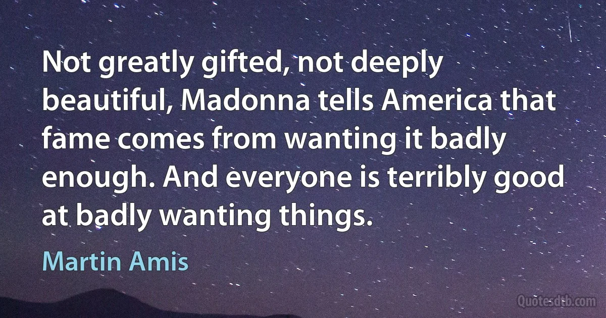 Not greatly gifted, not deeply beautiful, Madonna tells America that fame comes from wanting it badly enough. And everyone is terribly good at badly wanting things. (Martin Amis)