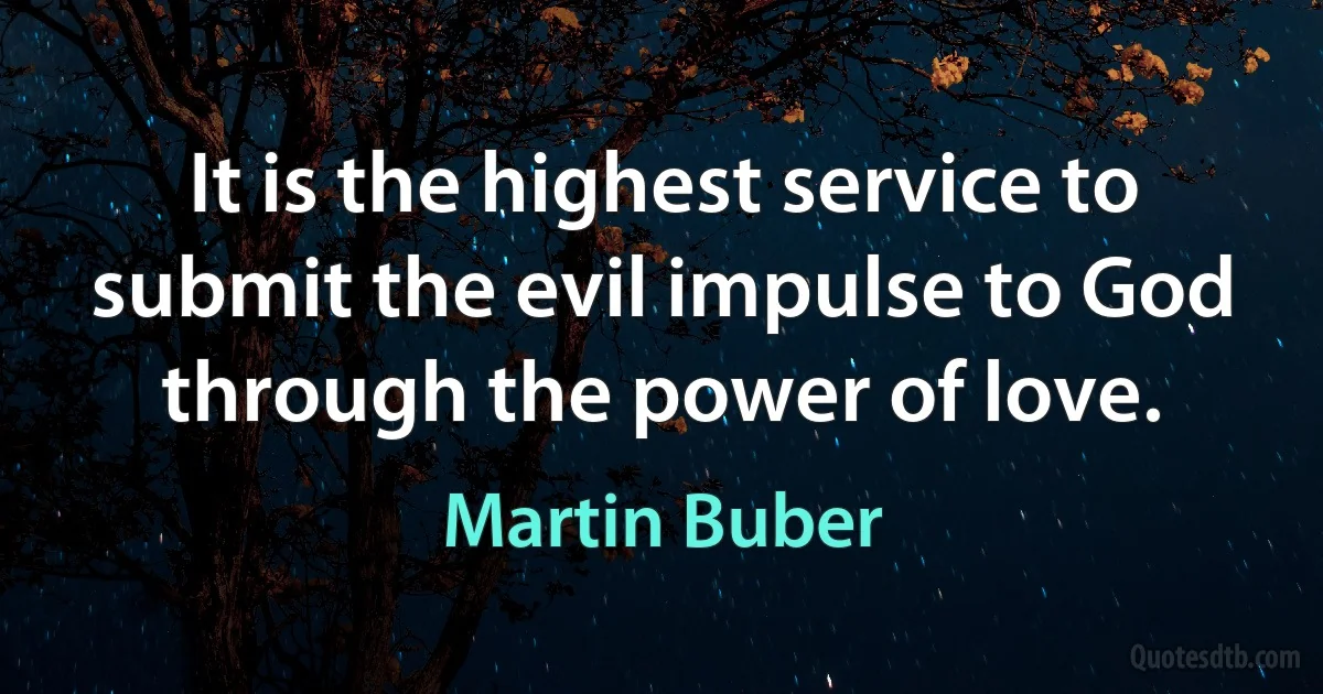 It is the highest service to submit the evil impulse to God through the power of love. (Martin Buber)