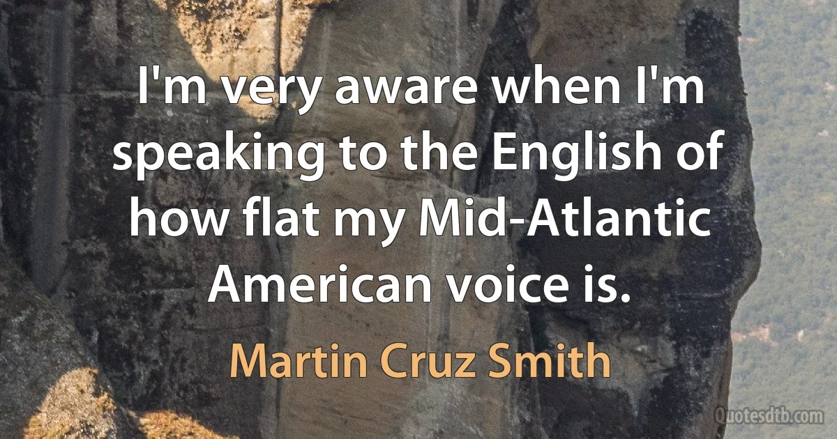 I'm very aware when I'm speaking to the English of how flat my Mid-Atlantic American voice is. (Martin Cruz Smith)