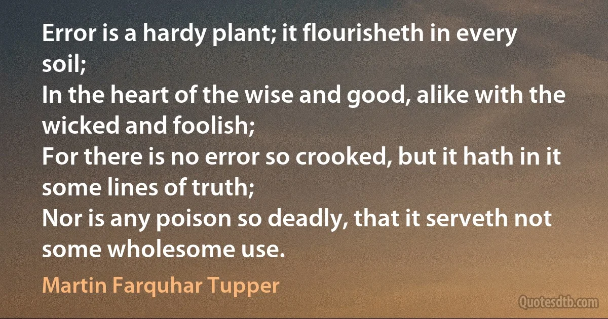 Error is a hardy plant; it flourisheth in every soil;
In the heart of the wise and good, alike with the wicked and foolish;
For there is no error so crooked, but it hath in it some lines of truth;
Nor is any poison so deadly, that it serveth not some wholesome use. (Martin Farquhar Tupper)