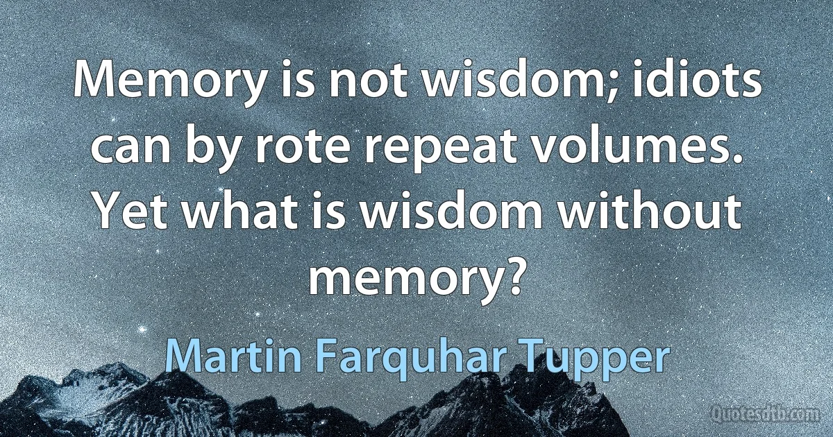 Memory is not wisdom; idiots can by rote repeat volumes. Yet what is wisdom without memory? (Martin Farquhar Tupper)