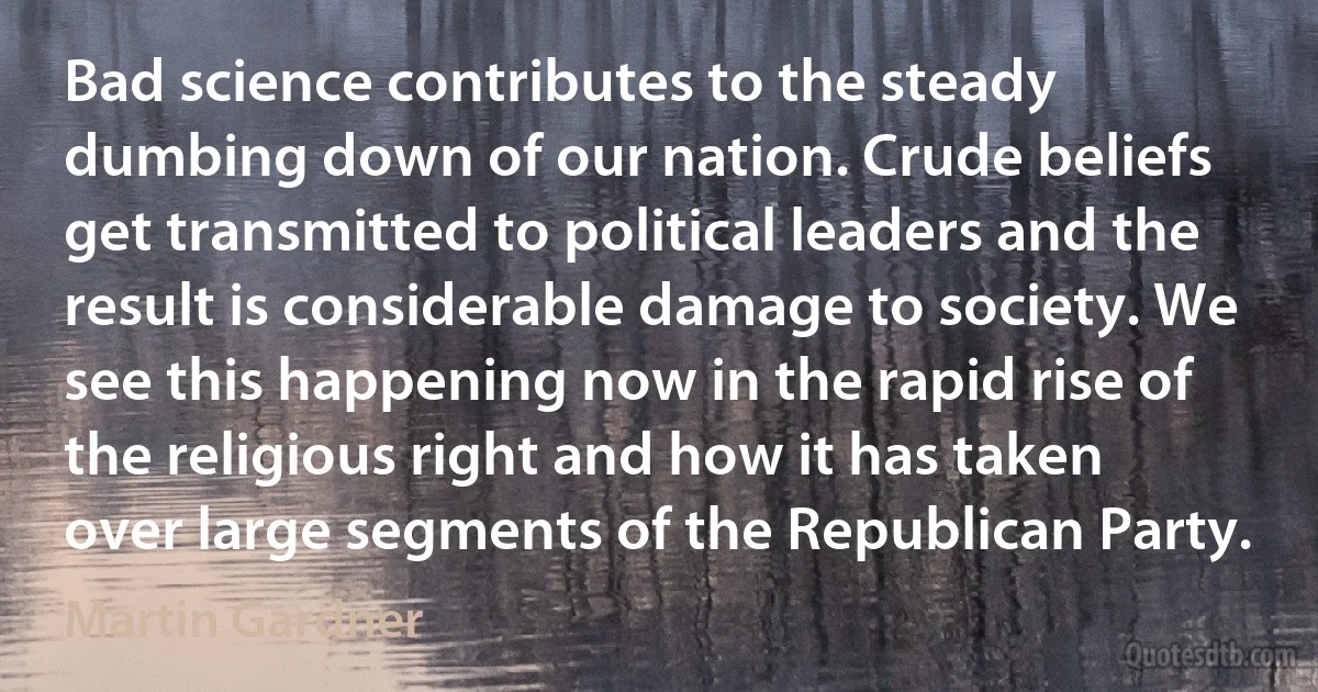 Bad science contributes to the steady dumbing down of our nation. Crude beliefs get transmitted to political leaders and the result is considerable damage to society. We see this happening now in the rapid rise of the religious right and how it has taken over large segments of the Republican Party. (Martin Gardner)