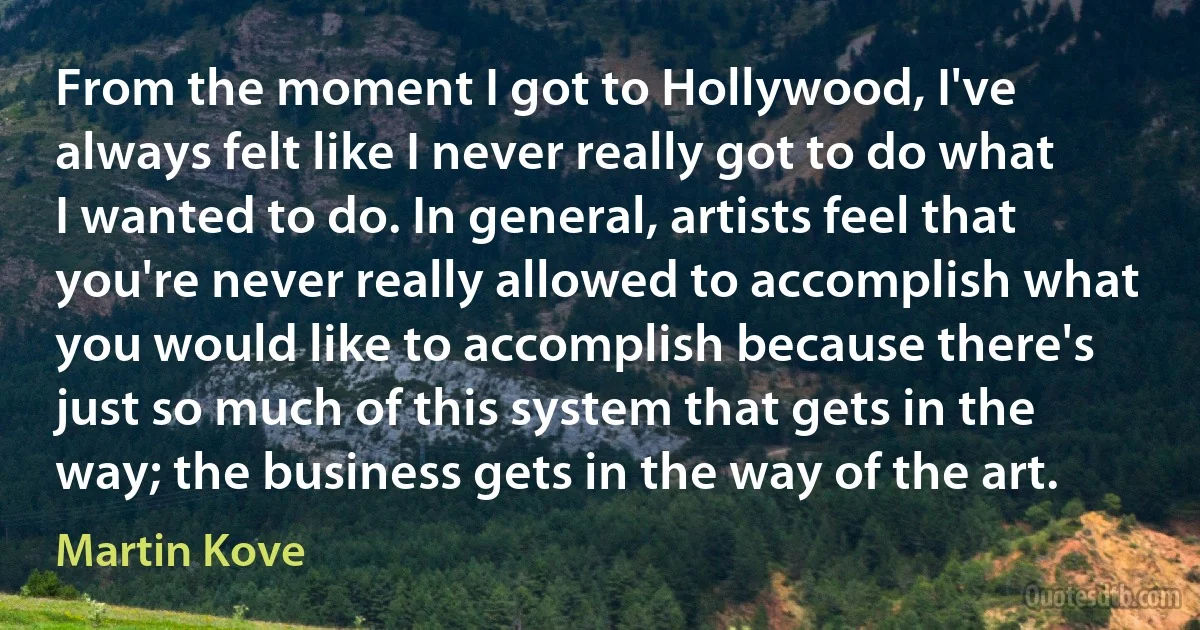 From the moment I got to Hollywood, I've always felt like I never really got to do what I wanted to do. In general, artists feel that you're never really allowed to accomplish what you would like to accomplish because there's just so much of this system that gets in the way; the business gets in the way of the art. (Martin Kove)