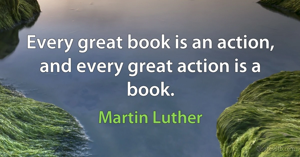 Every great book is an action, and every great action is a book. (Martin Luther)