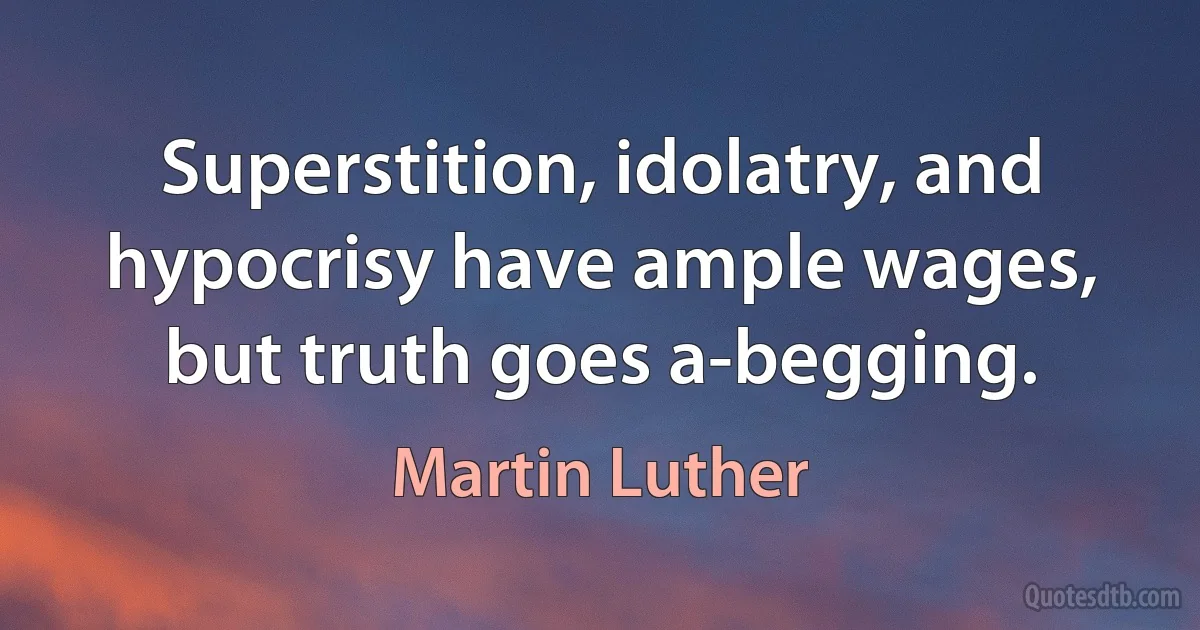 Superstition, idolatry, and hypocrisy have ample wages, but truth goes a-begging. (Martin Luther)