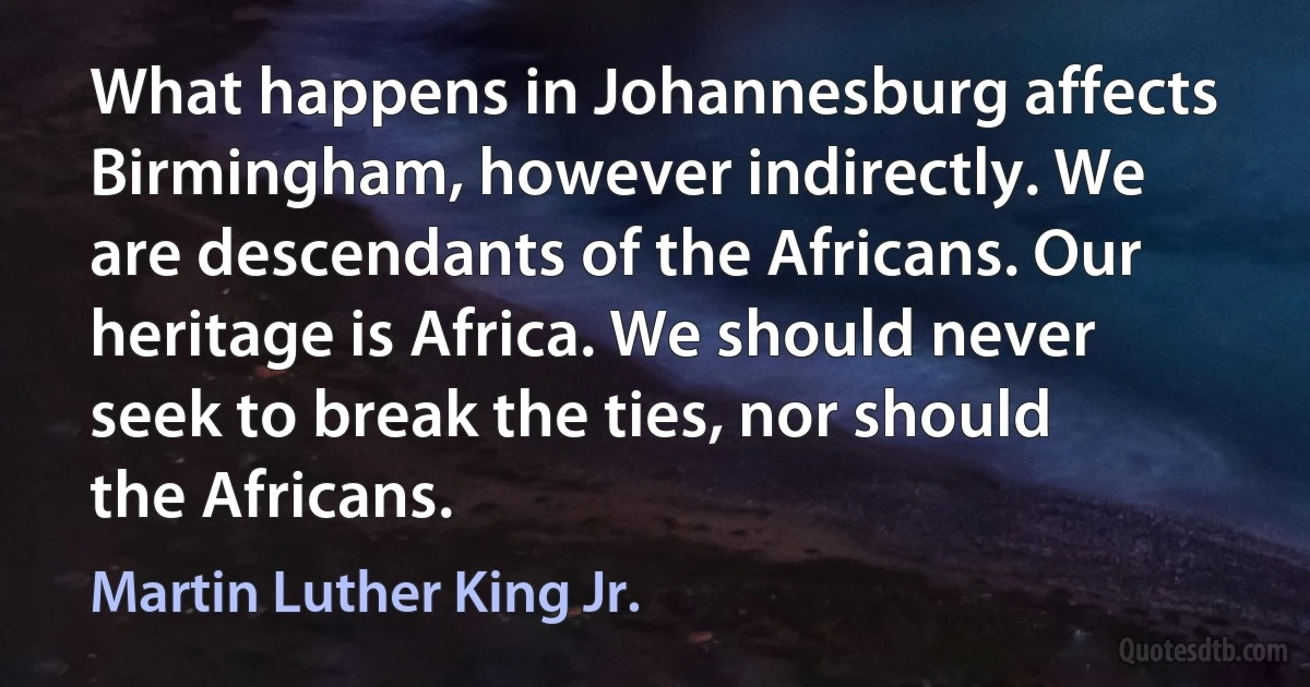 What happens in Johannesburg affects Birmingham, however indirectly. We are descendants of the Africans. Our heritage is Africa. We should never seek to break the ties, nor should the Africans. (Martin Luther King Jr.)