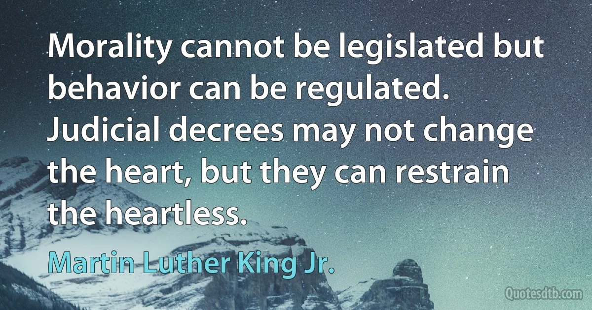 Morality cannot be legislated but behavior can be regulated. Judicial decrees may not change the heart, but they can restrain the heartless. (Martin Luther King Jr.)