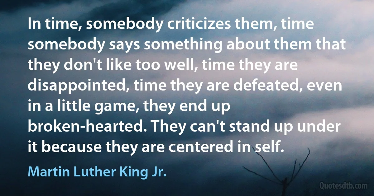 In time, somebody criticizes them, time somebody says something about them that they don't like too well, time they are disappointed, time they are defeated, even in a little game, they end up broken-hearted. They can't stand up under it because they are centered in self. (Martin Luther King Jr.)