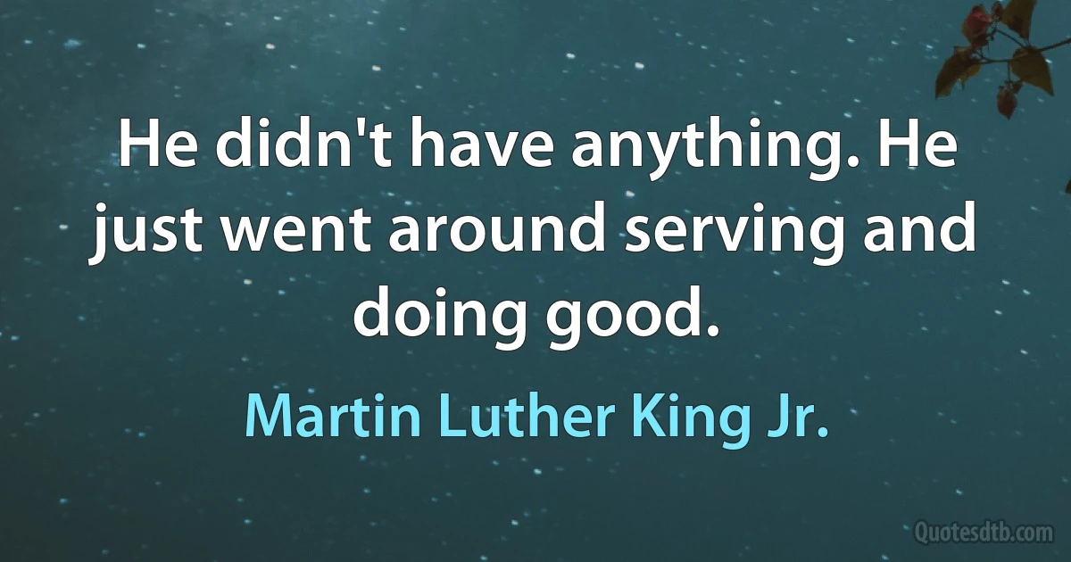 He didn't have anything. He just went around serving and doing good. (Martin Luther King Jr.)