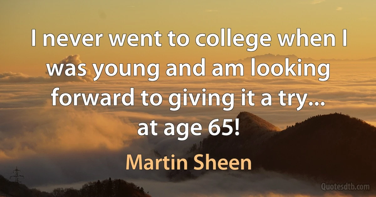 I never went to college when I was young and am looking forward to giving it a try... at age 65! (Martin Sheen)