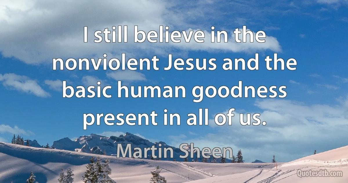 I still believe in the nonviolent Jesus and the basic human goodness present in all of us. (Martin Sheen)