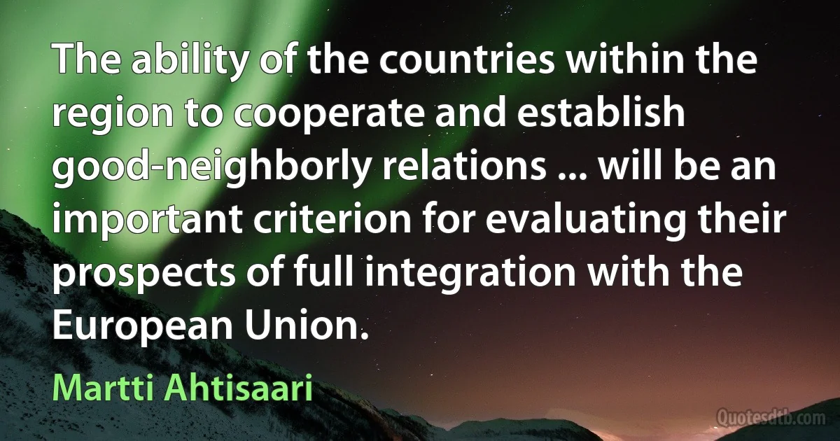 The ability of the countries within the region to cooperate and establish good-neighborly relations ... will be an important criterion for evaluating their prospects of full integration with the European Union. (Martti Ahtisaari)