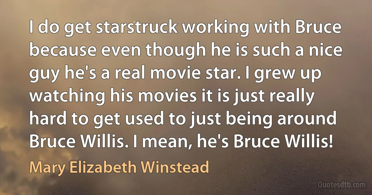 I do get starstruck working with Bruce because even though he is such a nice guy he's a real movie star. I grew up watching his movies it is just really hard to get used to just being around Bruce Willis. I mean, he's Bruce Willis! (Mary Elizabeth Winstead)