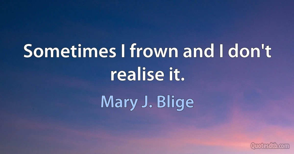 Sometimes I frown and I don't realise it. (Mary J. Blige)