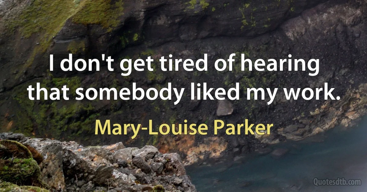 I don't get tired of hearing that somebody liked my work. (Mary-Louise Parker)