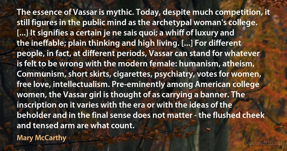 The essence of Vassar is mythic. Today, despite much competition, it still figures in the public mind as the archetypal woman's college. [...] It signifies a certain je ne sais quoi; a whiff of luxury and the ineffable; plain thinking and high living. [...] For different people, in fact, at different periods, Vassar can stand for whatever is felt to be wrong with the modern female: humanism, atheism, Communism, short skirts, cigarettes, psychiatry, votes for women, free love, intellectualism. Pre-eminently among American college women, the Vassar girl is thought of as carrying a banner. The inscription on it varies with the era or with the ideas of the beholder and in the final sense does not matter - the flushed cheek and tensed arm are what count. (Mary McCarthy)