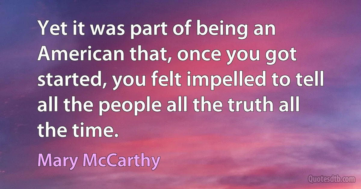 Yet it was part of being an American that, once you got started, you felt impelled to tell all the people all the truth all the time. (Mary McCarthy)