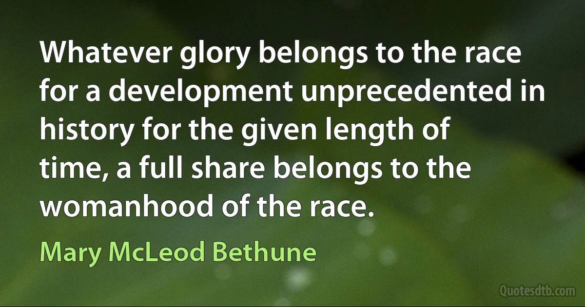 Whatever glory belongs to the race for a development unprecedented in history for the given length of time, a full share belongs to the womanhood of the race. (Mary McLeod Bethune)